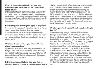 When it comes to surfing in UK and the
conditions you face how do you overcome
these issues?
With great difficulty sometimes! We can only try
and adapt and be fully equipped. I tend to over
pack when I go surfing, filling up the car with big
jackets and warm jumpers. I usually wear a lot of
layers too.
Has surfing influenced your style in anyway?
I would say it has yes. It has allowed me to have a
more casual look to style. For my career I
constantly have to be done up and wearing a
dress and heeled shoes 5/6days out of the week
can be very tiring. Its nice to be able to throw on
what I want.
What are the essentials you take with you
when you go surfing?
My wetsuit and surfboard; they are the obvious
things I take with me every time. I also take my
surf jacket, waterproof bag, wax, and change of
warm clothes, which usually consist of jumpers,
base layers and trousers.
Is there any gear/clothing that you feel is
missing when it comes to the surfing industry?
- When people think of surfing they tend to relate
it to quite hot places like California and Hawaii.
Where surfers where very minimal clothing, its
mainly bikinis and board shorts. However in the
UK the reality is that, that sort of clothing doesn’t
work for us. There needs to be more focus on the
cold water surfer. I am aware there are companies
that have started to cater for this need, however I
think there could be a lot more.
What do you find most difficult about surfing in
the UK?
There are many things that are difficult about
being a surfer in the UK. One thing is obviously
theunpredictable weather. You can’t quite tell what
kind of day your going to get, most of the time I
just wait until the morning to decide if I’m going to
head to Cornwall which isn’t very reliable.
Another thing I find quite a struggle is getting
changed into and out of my wetsuit. As I travel
a distance of about 1hour 30mins (at least) its
not suitable for me to wear my wetsuit there. So
I do have to wait until I am at the beach to get
changed. This can often be quite difficult for me. I
don’t feel confident enough to get undressed into
my bikini in public; I try and cover up as much I
can.
 
