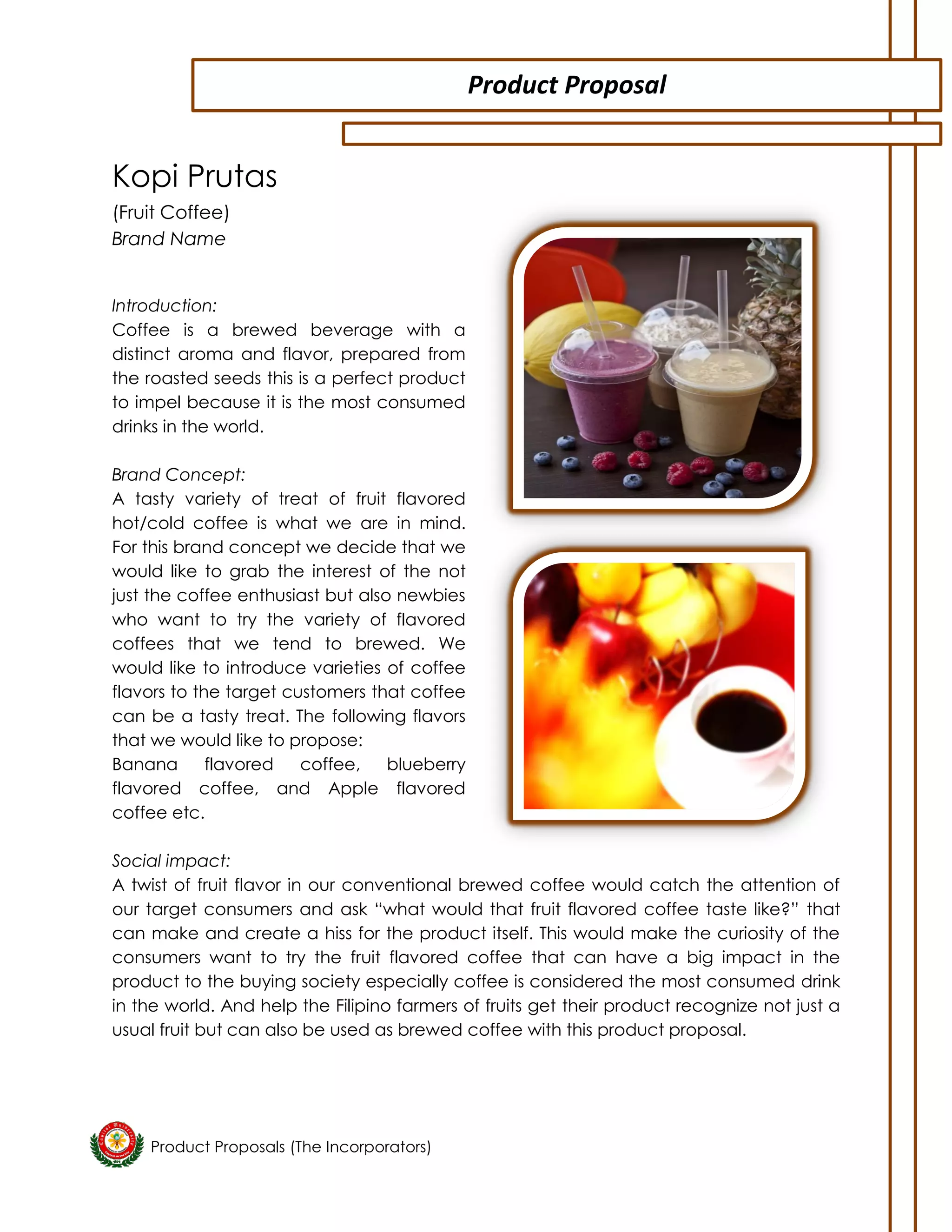 Product Proposals (The Incorporators) 
Kopi Prutas 
(Fruit Coffee) 
Brand Name 
Introduction: 
Coffee is a brewed beverage with a distinct aroma and flavor, prepared from the roasted seeds this is a perfect product to impel because it is the most consumed drinks in the world. 
Brand Concept: 
A tasty variety of treat of fruit flavored hot/cold coffee is what we are in mind. For this brand concept we decide that we would like to grab the interest of the not just the coffee enthusiast but also newbies who want to try the variety of flavored coffees that we tend to brewed. We would like to introduce varieties of coffee flavors to the target customers that coffee can be a tasty treat. The following flavors that we would like to propose: 
Banana flavored coffee, blueberry flavored coffee, and Apple flavored coffee etc. 
Social impact: 
A twist of fruit flavor in our conventional brewed coffee would catch the attention of our target consumers and ask “what would that fruit flavored coffee taste like?” that can make and create a hiss for the product itself. This would make the curiosity of the consumers want to try the fruit flavored coffee that can have a big impact in the product to the buying society especially coffee is considered the most consumed drink in the world. And help the Filipino farmers of fruits get their product recognize not just a usual fruit but can also be used as brewed coffee with this product proposal. 
Product Proposal  