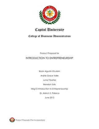 Product Proposals (The Incorporators) 
Capitol University 
College of Business Administration 
Product Proposal for 
INTRODUCTION TO ENTREPRENEURSHIP 
Bryan Agustin Oculam 
Anjhie Grace Valle 
Junryl Ybañez 
Brenelyn Solis 
Mkg15 Introduction to Entrepreneurship 
Dr. Aldrich S. Palarca 
June 2013 
 