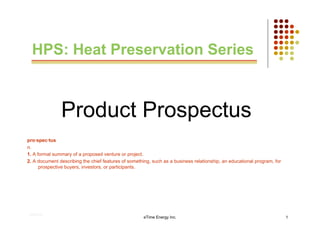 HPS: Heat Preservation Series



               Product Prospectus
pro·spec·tus
n.
1. A formal summary of a proposed venture or project.
2. A document describing the chief features of something, such as a business relationship, an educational program, for
      prospective buyers, investors, or participants.




.

    01/31/12
                                                      eTime Energy Inc.                                                  1
 
