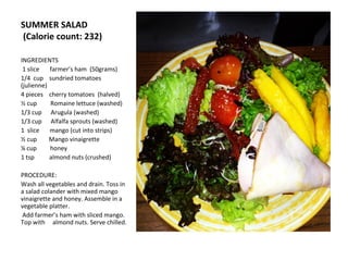 SUMMER SALAD
(Calorie count: 232)

INGREDIENTS
 1 slice   farmer’s ham (50grams)
1/4 cup sundried tomatoes
(julienne)
4 pieces cherry tomatoes (halved)
½ cup      Romaine lettuce (washed)
1/3 cup Arugula (washed)
1/3 cup Alfalfa sprouts (washed)
1 slice    mango (cut into strips)
½ cup      Mango vinaigrette
¼ cup      honey
1 tsp      almond nuts (crushed)

PROCEDURE:
Wash all vegetables and drain. Toss in
a salad colander with mixed mango
vinaigrette and honey. Assemble in a
vegetable platter.
Add farmer’s ham with sliced mango.
Top with almond nuts. Serve chilled.
 