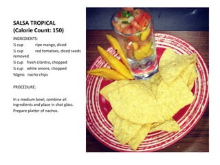 SALSA TROPICAL
(Calorie Count: 150)
INGREDIENTS:
½ cup      ripe mango, diced
½ cup      red tomatoes, diced seeds
removed
¼ cup fresh cilantro, chopped
¼ cup white onions, chopped
50gms nacho chips

PROCEDURE:

In a medium bowl, combine all
ingredients and place in shot glass.
Prepare platter of nachos.
 