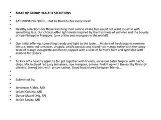 •   MAKE UP GROUP HEALTHY SELECTIONS
•    
•   EAT INSPIRING FOOD…. But be thankful for every meal!  
•    
•   Healthy selections for those watching their calorie intake but would not want to settle with 
    something less. Our choices offer light meals inspired by the freshness of summer and the bounty 
    of ripe Philippine Mangoes. (one of the best mangoes in the world!)
•    
•   Our initial offering, something trendy and light to the taste…. Mixture of fresh organic romaine 
    lettuce, sundried tomatoes, arugula, alfalfa sprouts and sliced ripe mango bathe with the tangy 
    taste of mango vinaigrette and honey; topped with a slide of farmer’s ham and sprinkled with 
    almond for texture. 
•    
•   To kick off a healthy appetite for get together with friends, serve our Salsa Tropical with nacho 
    chips. Mix in diced red juicy tomatoes, ripe mangoes, onions. Perk it up with the earthy flavor of 
    cilantro. Served best with  crispy nachos. Good food shared between friends…
•    
•    
•   Submitted By:
•    
•   Jemerson Afable, MD
•   Leilani Coloma, MD
•   Danae Mabel Orig, RN
•   Janice Saraza, MD
 