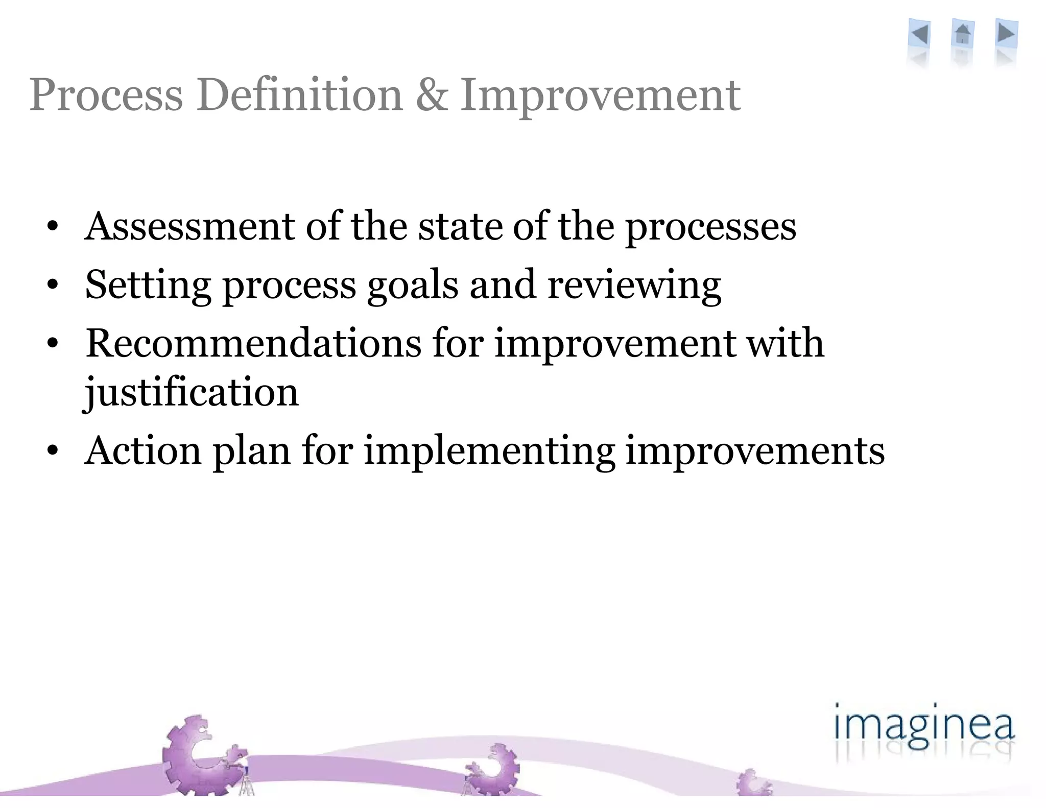 Process Definition & Improvement

• Assessment of the state of the processes
• Setting process goals and reviewing
• Recommendations for improvement with
  justification
• Action plan for implementing improvements
 