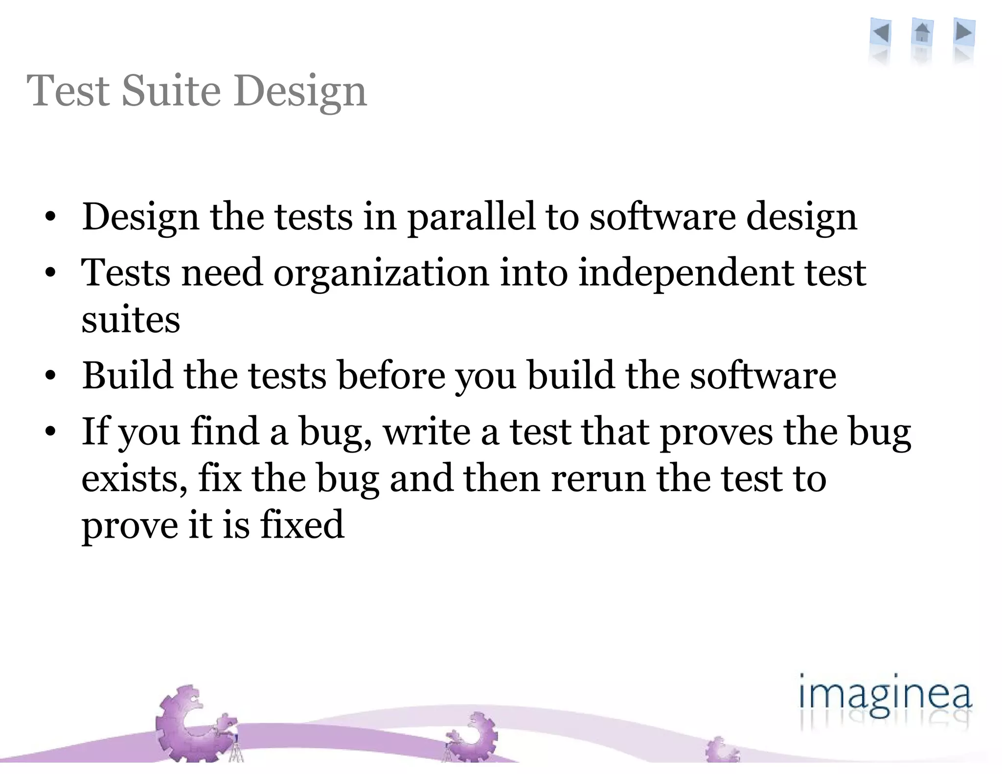 Test Suite Design

• Design the tests in parallel to software design
• Tests need organization into independent test
  suites
• Build the tests before you build the software
• If you find a bug, write a test that proves the bug
  exists, fix the bug and then rerun the test to
  prove it is fixed
 