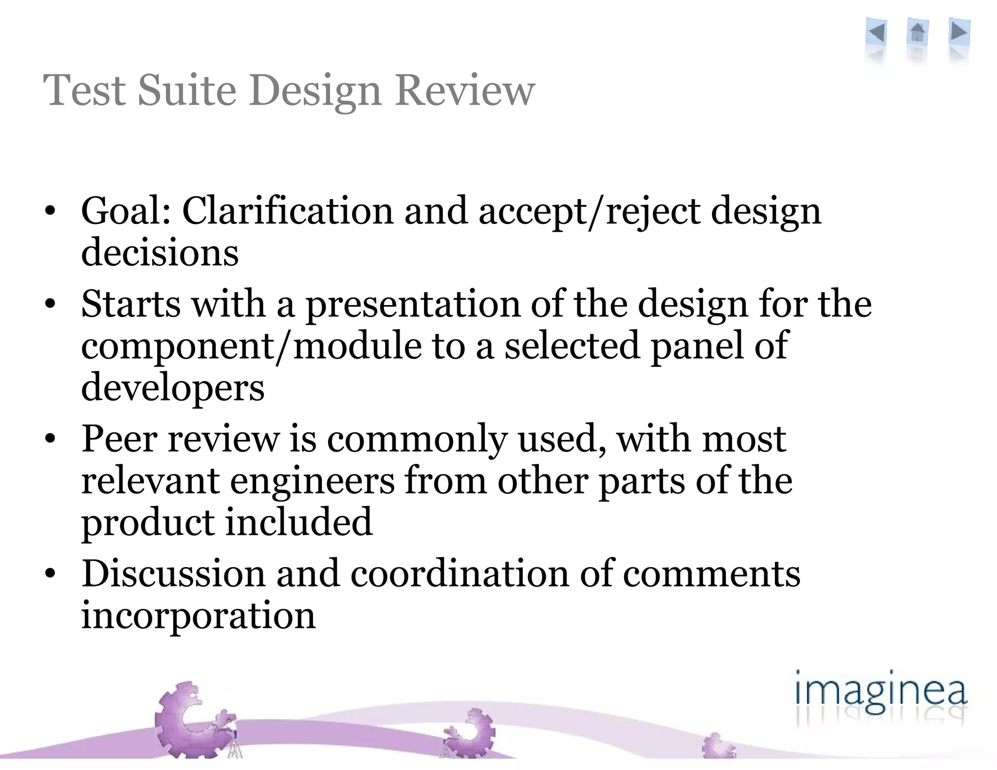 Test Suite Design Review

• Goal: Clarification and accept/reject design
  decisions
• Starts with a presentation of the design for the
  component/module to a selected panel of
  developers
• Peer review is commonly used, with most
  relevant engineers from other parts of the
  product included
• Discussion and coordination of comments
  incorporation
 