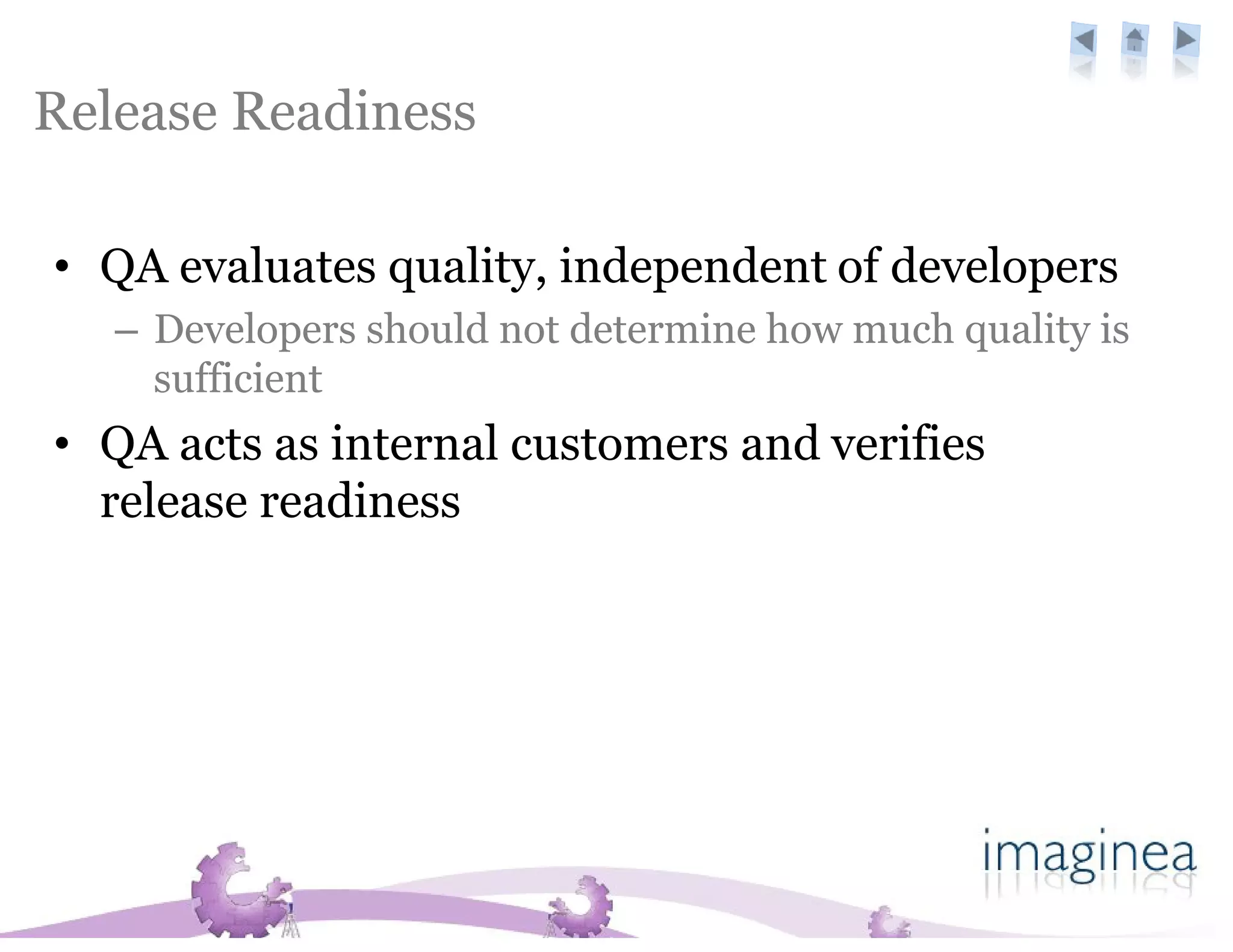 Release Readiness

• QA evaluates quality, independent of developers
   – Developers should not determine how much quality is
     sufficient
• QA acts as internal customers and verifies
  release readiness
 