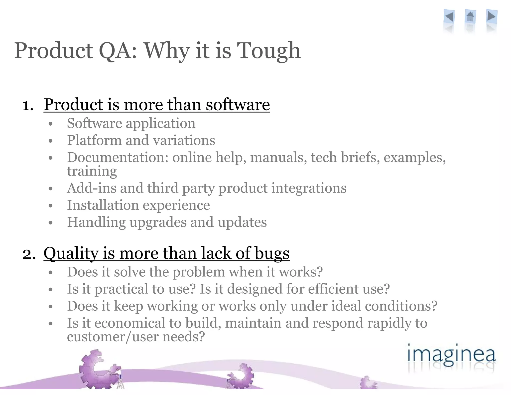 Product QA: Why it is Tough

1. Product is more than software
   • Software application
   • Platform and variations
   • Documentation: online help, manuals, tech briefs, examples,
     training
   • Add-ins and third party product integrations
   • Installation experience
   • Handling upgrades and updates

2. Quality is more than lack of bugs
   •   Does it solve the problem when it works?
   •   Is it practical to use? Is it designed for efficient use?
   •   Does it keep working or works only under ideal conditions?
   •   Is it economical to build, maintain and respond rapidly to
       customer/user needs?
 