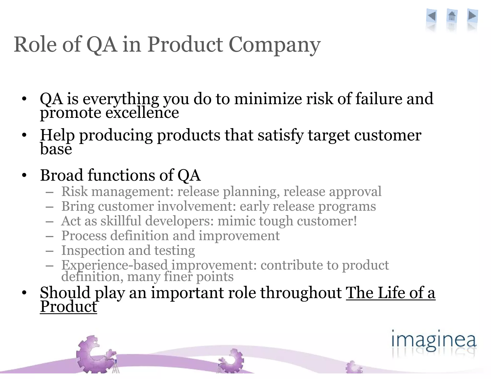 Role of QA in Product Company

• QA is everything you do to minimize risk of failure and
  promote excellence
• Help producing products that satisfy target customer
  base
• Broad functions of QA
   –   Risk management: release planning, release approval
   –   Bring customer involvement: early release programs
   –   Act as skillful developers: mimic tough customer!
   –   Process definition and improvement
   –   Inspection and testing
   –   Experience-based improvement: contribute to product
       definition, many finer points
• Should play an important role throughout The Life of a
  Product
 