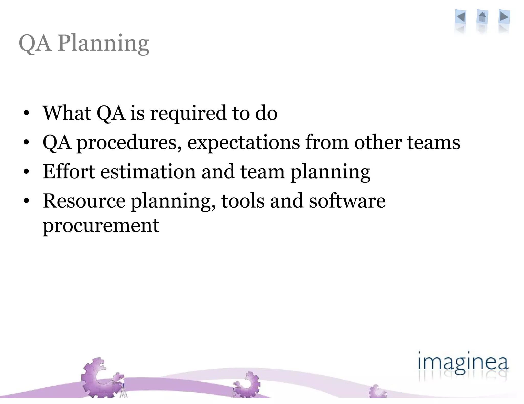 QA Planning

•   What QA is required to do
•   QA procedures, expectations from other teams
•   Effort estimation and team planning
•   Resource planning, tools and software
    procurement
 