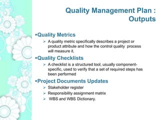 Quality Management Plan :
Outputs
Quality Metrics
 A quality metric specifically describes a project or
product attribute and how the control quality process
will measure it.
Quality Checklists
 A checklist is a structured tool, usually component-
specific, used to verify that a set of required steps has
been performed
Project Documents Updates
 Stakeholder register
 Responsibility assignment matrix
 WBS and WBS Dictionary.
 