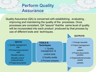 Perform Quality
Assurance
INPUTS
1. Quality management
plan
2 Process improvement
plan
3Quality metrics
4Quality control
measurements
5 Project documents
TOOLS &
Techniques
1. Quality
management &
control tools
.2 Quality audits
.3 Process analysis
Quality Assurance (QA) is concerned with establishing, evaluating ,
improving and maintaining the quality of the processes. Once
processes are consistent, QA "assure" thatthe same level of quality
will be incorporated into each product produced by that process by
use of different tools and techniques.
OUTPUTS
.1 Change requests
.2 Project management
plan
updates
.3 Project documents
updates
.4 Organizational process
assets
updates
 