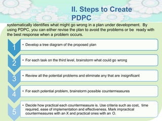 II. Steps to Create
PDPC
• Develop a tree diagram of the proposed plan
• For each task on the third level, brainstorm what could go wrong
• Review all the potential problems and eliminate any that are insignificant
1
2
3
4
• For each potential problem, brainstorm possible countermeasures
5
• Decide how practical each countermeasure is. Use criteria such as cost, time
required, ease of implementation and effectiveness. Mark impractical
countermeasures with an X and practical ones with an O.
systematically identifies what might go wrong in a plan under development. By
using PDPC, you can either revise the plan to avoid the problems or be ready with
the best response when a problem occurs.
 