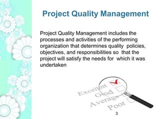 Project Quality Management
Project Quality Management includes the
processes and activities of the performing
organization that determines quality policies,
objectives, and responsibilities so that the
project will satisfy the needs for which it was
undertaken
3
 