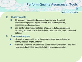 Perform Quality Assurance: Tools
&
Techniques
2. Quality Audits
 Structured, independent process to determine if project
activities comply with organizational and project policies,
processes, and procedures.
 can conﬁrm the implementation of approved change requests
including updates, corrective actions, defect repairs, and preventive
actions.
3. Process Analysis
 follows the steps outlined in the process improvement plan to
identify needed improvements.
 examines problems experienced, constraints experienced, and non-
value-added activities identiﬁed during process operation.
 