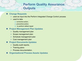 Perform Quality Assurance:
Outputs
 Change Requests
 used as input into the Perform Integrated Change Control process
 used to take
 corrective action,
 preventive action,
 to perform defect repair
 Project Management Plan Updates
 Quality management plan
 Scope management plan
 Schedule management plan
 Cost management plan
 Project Documents Updates
 Quality audit reports,
 Training plans
 Process documentation.
 Organizational Process Assets Updates
 