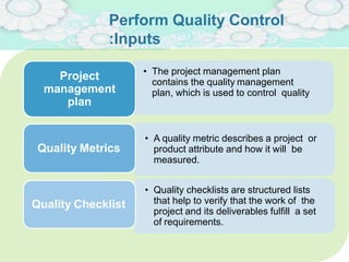 Perform Quality Control
:Inputs
• The project management plan
contains the quality management
plan, which is used to control quality
Project
management
plan
• A quality metric describes a project or
product attribute and how it will be
measured.
Quality Metrics
• Quality checklists are structured lists
that help to verify that the work of the
project and its deliverables fulfill a set
of requirements.
Quality Checklist
 