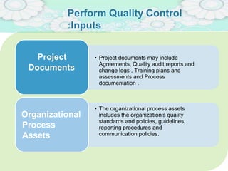 Perform Quality Control
:Inputs
• Project documents may include
Agreements, Quality audit reports and
change logs , Training plans and
assessments and Process
documentation .
Project
Documents
• The organizational process assets
includes the organization’s quality
standards and policies, guidelines,
reporting procedures and
communication policies.
Organizational
Process
Assets
 