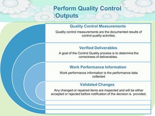 Perform Quality Control
:Outputs
Quality Control Measurements
Quality control measurements are the documented results of
control quality activities.
Verified Deliverables
A goal of the Control Quality process is to determine the
correctness of deliverables.
Work Performance Information
Work performance information is the performance data
collected
Validated Changes
Any changed or repaired items are inspected and will be either
accepted or rejected before notification of the decision is provided.
 
