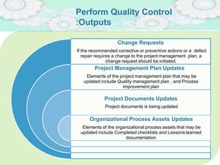 Perform Quality Control
:Outputs
Change Requests
If the recommended corrective or preventive actions or a defect
repair requires a change to the project management plan, a
change request should be initiated.
Project Management Plan Updates
Elements of the project management plan that may be
updated include Quality management plan , and Process
improvement plan
Project Documents Updates
Project documents is being updated
Organizational Process Assets Updates
Elements of the organizational process assets that may be
updated include Completed checklists and Lessons learned
documentation
 