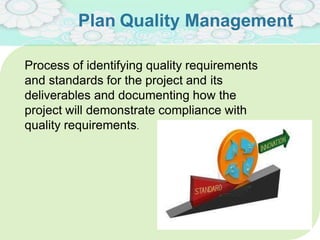 Plan Quality Management
Process of identifying quality requirements
and standards for the project and its
deliverables and documenting how the
project will demonstrate compliance with
quality requirements.
 