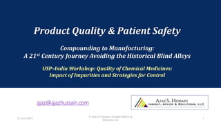 Product Quality & Patient Safety
Compounding to Manufacturing:
A 21st Century Journey Avoiding the Historical Blind Alleys
USP–India Workshop: Quality of Chemical Medicines:
Impact of Impurities and Strategies for Control
ajaz@ajazhussain.com
12 June 2012
© Ajaz S. Hussain | Insight Advice &
Solutions LLC
1
 