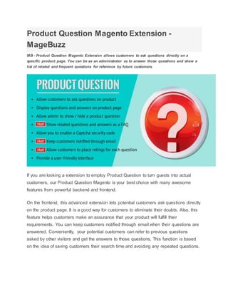 Product Question Magento Extension -
MageBuzz
MB - Product Question Magento Extension allows customers to ask questions directly on a
specific product page. You can be as an administrator as to answer those questions and show a
list of related and frequent questions for reference by future customers.
If you are looking a extension to employ Product Question to turn guests into actual
customers, our Product Question Magento is your best choice with many awesome
features from powerful backend and frontend.
On the frontend, this advanced extension lets potential customers ask questions directly
on the product page. It is a good way for customers to eliminate their doubts. Also, this
feature helps customers make an assurance that your product will fulfill their
requirements. You can keep customers notified through email when their questions are
answered. Conveniently, your potential customers can refer to previous questions
asked by other visitors and get the answers to those questions. This function is based
on the idea of saving customers their search time and avoiding any repeated questions.
 