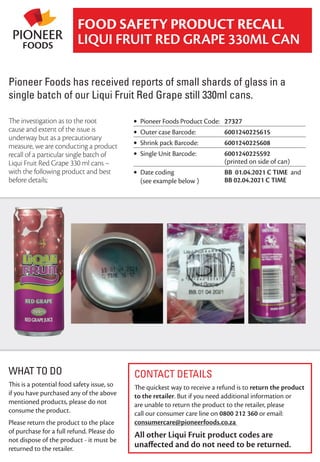 CONTACT DETAILS
The quickest way to receive a refund is to return the product
to the retailer. But if you need additional information or
are unable to return the product to the retailer, please
call our consumer care line on 0800 212 360 or email:
consumercare@pioneerfoods.co.za
All other Liqui Fruit product codes are
unaﬀected and do not need to be returned.
FOOD SAFETY PRODUCT RECALL
LIQUI FRUIT RED GRAPE 330ML CAN
The investigation as to the root
cause and extent of the issue is
underway but as a precautionary
measure, we are conducting a product
recall of a particular single batch of
Liqui Fruit Red Grape 330 ml cans –
with the following product and best
before details;
WHAT TO DO
This is a potential food safety issue, so
if you have purchased any of the above
mentioned products, please do not
consume the product.
Please return the product to the place
of purchase for a full refund. Please do
not dispose of the product - it must be
returned to the retailer.
• Pioneer Foods Product Code: 27327
• Outer case Barcode: 6001240225615
• Shrink pack Barcode: 6001240225608
• Single Unit Barcode: 6001240225592
(printed on side of can)
• Date coding
(see example below )
BB 01.04.2021 C TIME and
BB 02.04.2021 C TIME
Pioneer Foods has received reports of small shards of glass in a
single batch of our Liqui Fruit Red Grape still 330ml cans.
 