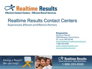 Realtime Results Contact Centers Experienced, Efficient and Effective Partners Prepared by: Realtime Results 2054 Westport Center Drive St. Louis, MO 63146 dan.hinkebein@realtimeresults.net 1-888-263-6569  www.realtimeresults.com www.recallresults.com Facing a Recall? We can help! 1-888-263-6569 