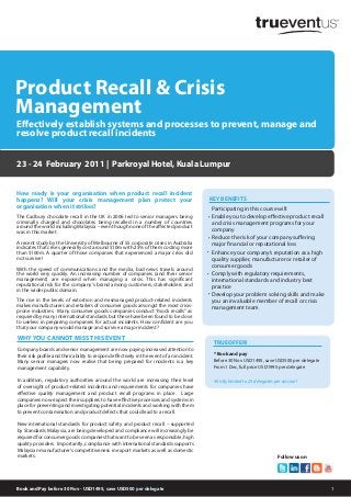 1
How ready is your organisation when product recall incident
happens? Will your crisis management plan protect your
organisation when it strikes?
23 - 24 February 2011 | Parkroyal Hotel, Kuala Lumpur
TRUEOFFER!
* Book and pay
Before 30 Nov USD1495, save USD500 per delegate
From 1 Dec, full price USD1995 per delegate
Strictly limited to 25 delegates per session!
WHY YOU CANNOT MISS THIS EVENT
Company boards and senior management are now paying increased attention to
their risk profile and their ability to respond effectively in the event of an incident.
Many senior managers now realise that being prepared for incidents is a key
management capability.
In addition, regulatory authorities around the world are increasing their level
of oversight of product-related incidents and requirements for companies have
effective quality management and product recall programs in place. Large
companies now expect their suppliers to have effective processes and systems in
place for preventing and investigating potential incidents and working with them
to prevent contamination and product defects that could lead to a recall.
New international standards for product safety and product recall – supported
by Standards Malaysia, are being developed and compliance will increasingly be
required for consumer goods companies that want to be seen as responsible, high
quality providers. Importantly, compliance with international standards supports
Malaysian manufacturer’s competitiveness in export markets as well as domestic
markets.
Effectively establish systems and processes to prevent, manage and
resolve product recall incidents
Book and Pay before 30 NNov - USD1495, save USD500 pper delegate
Follow us on
KEY BENEFITS
Participating in this course will:
Enable you to develop effective product recall
and crisis management programs for your
company
Reduce the risk of your company suffering
major financial or reputational loss
Enhance your company’s reputation as a high
quality supplier, manufacturer or retailer of
consumer goods
Comply with regulatory requirements,
international standards and industry best
practice
Develop your problem solving skills and make
you an invaluable member of recall or crisis
management team
•
•
•
•
•
Product Recall & Crisis
Management
The Cadbury chocolate recall in the UK in 2006 led to senior managers being
criminally charged and chocolates being recalled in a number of countries
around the world including Malaysia – even though none of the affected product
was in this market.
A recent study by the University of Melbourne of 55 corporate crises in Australia
indicates that crises generally cost around $10m with 25% of them costing more
than $100m. A quarter of those companies that experienced a major crisis did
not survive!
With the speed of communications and the media, bad news travels around
the world very quickly. An increasing number of companies (and their senior
management) are exposed when managing a crisis. This has significant
reputational risk for the company’s brand among customers, stakeholders and
in the wider public domain.
The rise in the levels of extortion and mismanaged product-related incidents
makes manufacturers and retailers of consumer goods amongst the most crisis-
prone industries. Many consumer goods companies conduct “mock recalls” as
required by many international standards but these have been found to be close
to useless in preparing companies for actual incidents. How confident are you
that your company would manage and survive a major incident?
 