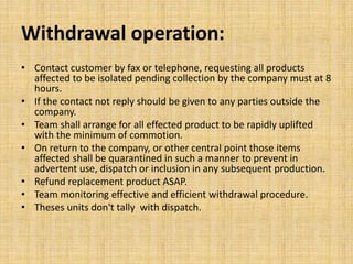 Withdrawal operation:
• Contact customer by fax or telephone, requesting all products
affected to be isolated pending collection by the company must at 8
hours.
• If the contact not reply should be given to any parties outside the
company.
• Team shall arrange for all effected product to be rapidly uplifted
with the minimum of commotion.
• On return to the company, or other central point those items
affected shall be quarantined in such a manner to prevent in
advertent use, dispatch or inclusion in any subsequent production.
• Refund replacement product ASAP.
• Team monitoring effective and efficient withdrawal procedure.
• Theses units don't tally with dispatch.
 