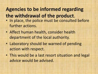 Agencies to be informed regarding
the withdrawal of the product.
• In place, the police must be consulted before
further actions.
• Affect human health, consider health
department of the local authority.
• Laboratory should be warned of pending
action with respect.
• This would be a last resort situation and legal
advice would be advised.
 