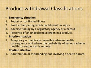 Product withdrawal Classifications
• Emergency situation
1. Report or confirmed illness
2. Product tampering which could result in injury.
3. Adverse finding by a regulatory agency of a hazard
4. Presence of an undeclared allergen in a product.
• Priority situation
1. Temporary or medically reversible adverse health
consequence and where the probability of serious adverse
health consequences is remote.
• Routine situation
1. Adulteration or misbranding not involving a health hazard.
 
