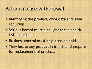 Action in case withdrawal
• Identifying the product, code date and issue
requiring.
• Serious hazard must high light that a health
risk is present.
• Business control must be placed on hold.
• They locate any product in transit and prepare
for replacement of product.
 