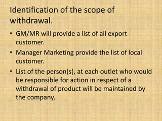 Identification of the scope of
withdrawal.
• GM/MR will provide a list of all export
customer.
• Manager Marketing provide the list of local
customer.
• List of the person(s), at each outlet who would
be responsible for action in respect of a
withdrawal of product will be maintained by
the company.
 