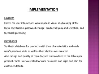IMPLEMENTATION
LAYOUTS
Forms for user interactions were made in visual studio using c# for
login, registration, password change, product display and selection, and
feedback gathering.
DATABASES
Synthetic database for products with their characteristics and each
user’s previous visits as well as their choices was created.
Also ratings and quality of manufacture is also added in the tables per
product. Table is also created for user password and login and also for
customer details.
 