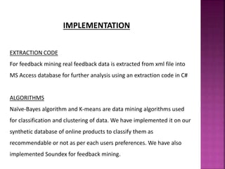 IMPLEMENTATION
EXTRACTION CODE
For feedback mining real feedback data is extracted from xml file into
MS Access database for further analysis using an extraction code in C#
ALGORITHMS
Naïve-Bayes algorithm and K-means are data mining algorithms used
for classification and clustering of data. We have implemented it on our
synthetic database of online products to classify them as
recommendable or not as per each users preferences. We have also
implemented Soundex for feedback mining.
 