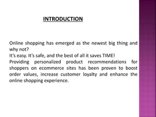 INTRODUCTION
Online shopping has emerged as the newest big thing and
why not?
It’s easy. It’s safe, and the best of all it saves TIME!
Providing personalized product recommendations for
shoppers on ecommerce sites has been proven to boost
order values, increase customer loyalty and enhance the
online shopping experience.
 