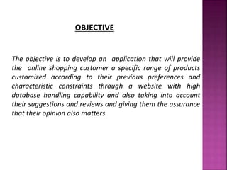 OBJECTIVE
The objective is to develop an application that will provide
the online shopping customer a specific range of products
customized according to their previous preferences and
characteristic constraints through a website with high
database handling capability and also taking into account
their suggestions and reviews and giving them the assurance
that their opinion also matters.
 