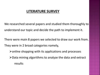 LITERATURE SURVEY
We researched several papers and studied them thoroughly to
understand our topic and decide the path to implement it.
There were main 8 papers we selected to draw our work from.
They were in 2 broad categories namely,
online shopping with its applications and processes
Data mining algorithms to analyze the data and extract
results
 
