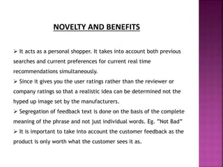 NOVELTY AND BENEFITS
 It acts as a personal shopper. It takes into account both previous
searches and current preferences for current real time
recommendations simultaneously.
 Since it gives you the user ratings rather than the reviewer or
company ratings so that a realistic idea can be determined not the
hyped up image set by the manufacturers.
 Segregation of feedback text is done on the basis of the complete
meaning of the phrase and not just individual words. Eg. ”Not Bad”
 It is important to take into account the customer feedback as the
product is only worth what the customer sees it as.
 