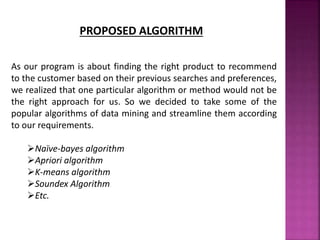 PROPOSED ALGORITHM
As our program is about finding the right product to recommend
to the customer based on their previous searches and preferences,
we realized that one particular algorithm or method would not be
the right approach for us. So we decided to take some of the
popular algorithms of data mining and streamline them according
to our requirements.
Naïve-bayes algorithm
Apriori algorithm
K-means algorithm
Soundex Algorithm
Etc.
 