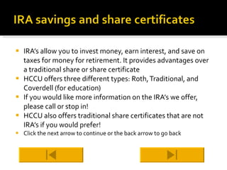 IRA’s allow you to invest money, earn interest, and save on taxes for money for retirement. It provides advantages over a traditional share or share certificate HCCU offers three different types: Roth, Traditional, and Coverdell (for education) If you would like more information on the IRA’s we offer, please call or stop in! HCCU also offers traditional share certificates that are not IRA’s if you would prefer! Click the next arrow to continue or the back arrow to go back 