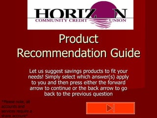 Product Recommendation Guide Let us suggest savings products to fit your needs! Simply select which answer(s) apply to you and then press either the forward arrow to continue or the back arrow to go back to the previous question *Please note, all accounts and services require a share account* 