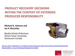 PRODUCT RECOVERY DECISIONS
WITHIN THE CONTEXT OF EXTENDED
PRODUCER RESPONSIBILITY
Michael R. Johnson and
Ian P. McCarthy
Beedie School of Business
Simon Fraser University,
Vancouver, Canada
Johnson, M.R., McCarthy, I.P., Product recovery decisions within the context of Extended Producer
Responsibility. J. Eng. Technology Management (2014)

 