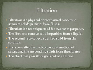  Filtration is a physical or mechanical process to
separate solids particle from fluids.
 Filtration is a technique used for two main purposes.
 The first is to remove solid impurities from a liquid.
 The second is to collect a desired solid from the
solution.
 It is a very effective and convenient method of
separating the suspending solids from the slurries .
 The fluid that pass through is called a filtrate.
 