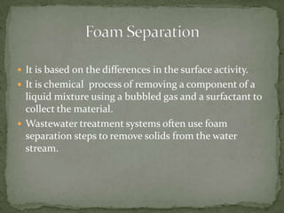  It is based on the differences in the surface activity.
 It is chemical process of removing a component of a
liquid mixture using a bubbled gas and a surfactant to
collect the material.
 Wastewater treatment systems often use foam
separation steps to remove solids from the water
stream.
 