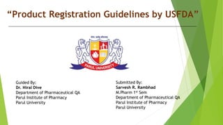 “Product Registration Guidelines by USFDA”
Submitted By:
Sarvesh R. Rambhad
M.Pharm 1st Sem
Department of Pharmaceutical QA
Parul Institute of Pharmacy
Parul University
Guided By:
Dr. Hiral Dive
Department of Pharmaceutical QA
Parul Institute of Pharmacy
Parul University
 