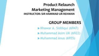 Product Relaunch
Marketing Management
INSTRUCTOR: SIR HAMMAD UR REHMAN
GROUP MEMBERS
 Khawar A. Siddiqui (6947)
 Muhammad Asim UK (6922)
 Muhammad Anus (6955)
 