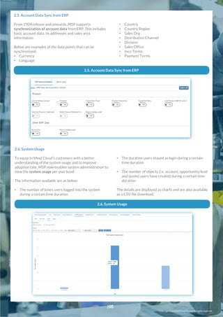 Copyright© In Mind Cloud Pte Ltd. All rightsreserved.
• Country
• Country Region
• Sales Org
• Distribution Channel
• Division
• Sales Office
• Inco Terms
• Payment Terms
2.5. Account Data Sync from ERP
From 1904 release and onwards, MSP supports
synchronization of account data from ERP. This includes
basic account data, its addresses and sales area
information.
Below are examples of the data points that can be
synchronized:
• Currency
• Language
2.5. Account Data Sync from ERP
• The duration users stayed as login during a certain
time duration
• The number of objects (i.e. account, opportunity/lead
and quote) users have created during a certain time
duration
The details are displayed as charts and are also available
as a CSV file download.
2.6. System Usage
To equip In Mind Cloud’s customers with a better
understanding of the system usage and to improve
adoption rate, MSP now enables system administration to
view the system usage per user level.
The information available are as below:
• The number of times users logged into the system
during a certain time duration
2.6. System Usage
|05
 